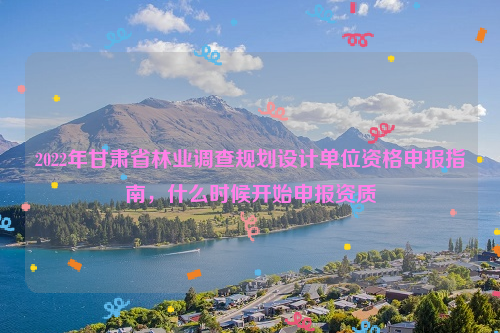 2022年甘肅省林業(yè)調(diào)查規(guī)劃設(shè)計(jì)單位資格申報(bào)指南，什么時(shí)候開始申報(bào)資質(zhì)