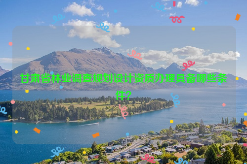 甘肅省林業(yè)調(diào)查規(guī)劃設(shè)計(jì)資質(zhì)辦理具備哪些條件？