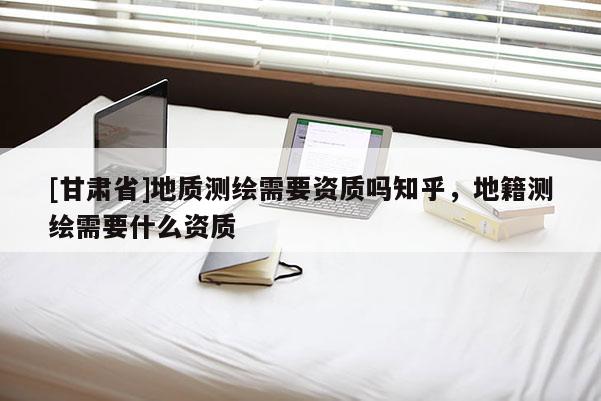 [甘肅省]地質(zhì)測繪需要資質(zhì)嗎知乎，地籍測繪需要什么資質(zhì)