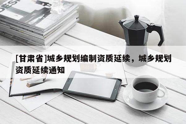 [甘肅省]城鄉(xiāng)規(guī)劃編制資質(zhì)延續(xù)，城鄉(xiāng)規(guī)劃資質(zhì)延續(xù)通知