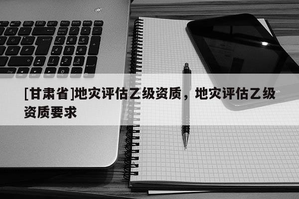[甘肅省]地災(zāi)評(píng)估乙級(jí)資質(zhì)，地災(zāi)評(píng)估乙級(jí)資質(zhì)要求