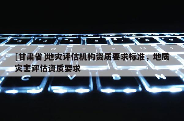 [甘肅省]地災(zāi)評估機(jī)構(gòu)資質(zhì)要求標(biāo)準(zhǔn)，地質(zhì)災(zāi)害評估資質(zhì)要求