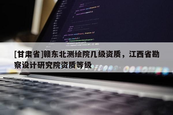 [甘肅省]贛東北測(cè)繪院幾級(jí)資質(zhì)，江西省勘察設(shè)計(jì)研究院資質(zhì)等級(jí)