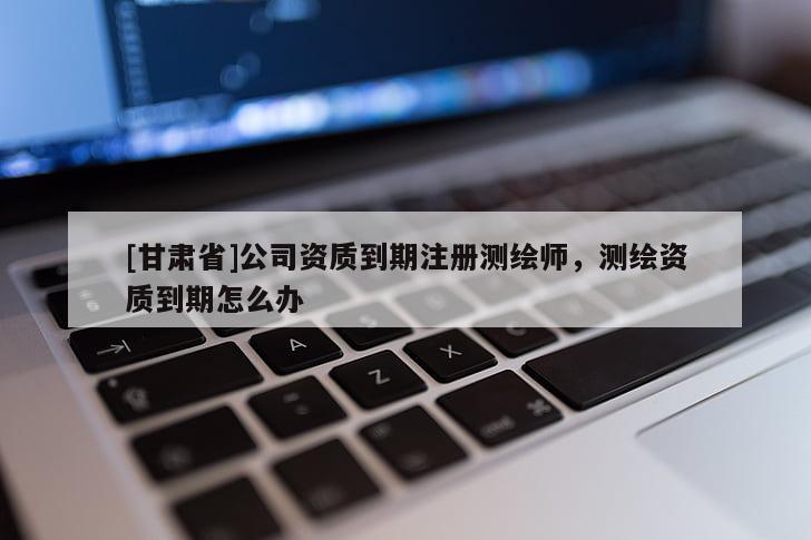[甘肅省]公司資質(zhì)到期注冊測繪師，測繪資質(zhì)到期怎么辦