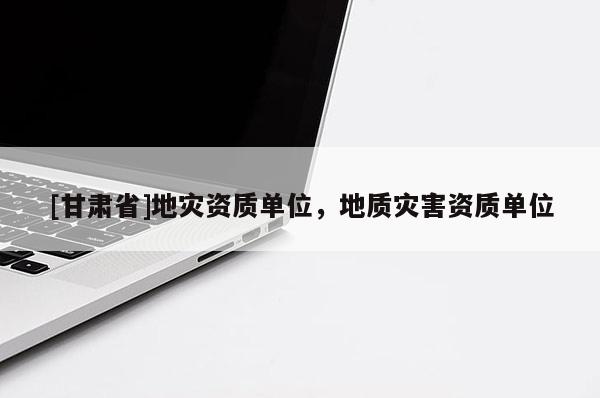 [甘肅省]地災(zāi)資質(zhì)單位，地質(zhì)災(zāi)害資質(zhì)單位