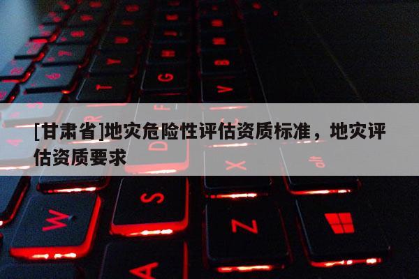 [甘肅省]地災危險性評估資質標準，地災評估資質要求