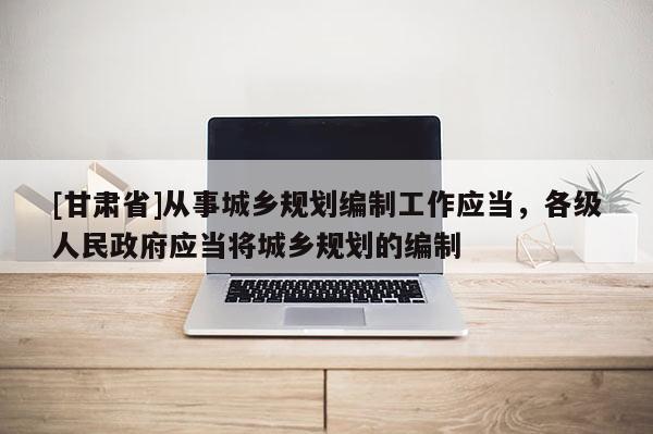 [甘肅省]從事城鄉(xiāng)規(guī)劃編制工作應(yīng)當(dāng)，各級(jí)人民政府應(yīng)當(dāng)將城鄉(xiāng)規(guī)劃的編制