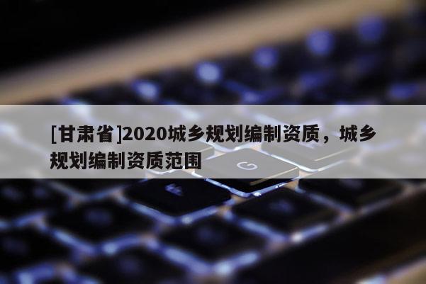 [甘肅省]2020城鄉(xiāng)規(guī)劃編制資質(zhì)，城鄉(xiāng)規(guī)劃編制資質(zhì)范圍