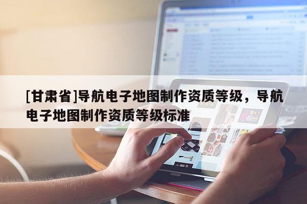 [甘肅省]導(dǎo)航電子地圖制作資質(zhì)等級(jí)，導(dǎo)航電子地圖制作資質(zhì)等級(jí)標(biāo)準(zhǔn)