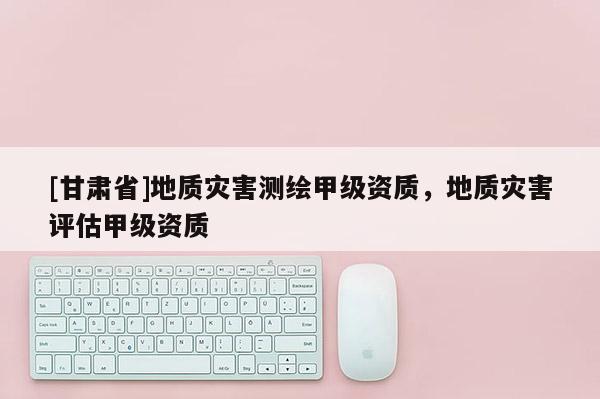 [甘肅省]地質(zhì)災害測繪甲級資質(zhì)，地質(zhì)災害評估甲級資質(zhì)