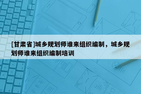 [甘肅省]城鄉(xiāng)規(guī)劃師誰(shuí)來(lái)組織編制，城鄉(xiāng)規(guī)劃師誰(shuí)來(lái)組織編制培訓(xùn)