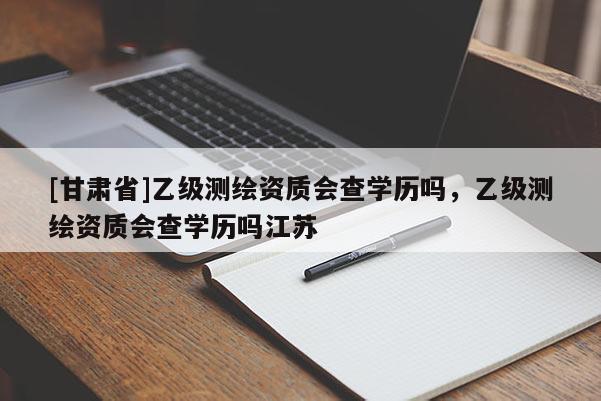 [甘肅省]乙級測繪資質(zhì)會查學歷嗎，乙級測繪資質(zhì)會查學歷嗎江蘇