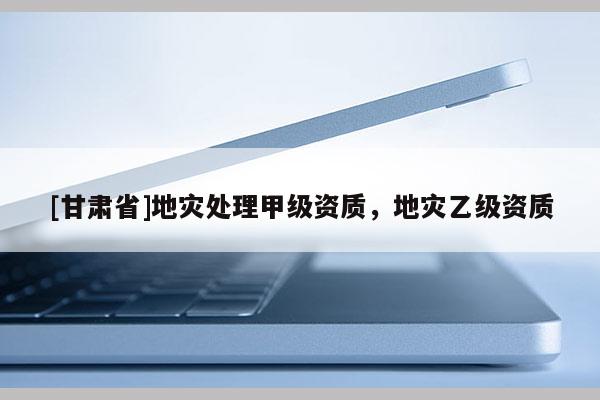 [甘肅省]地災處理甲級資質(zhì)，地災乙級資質(zhì)