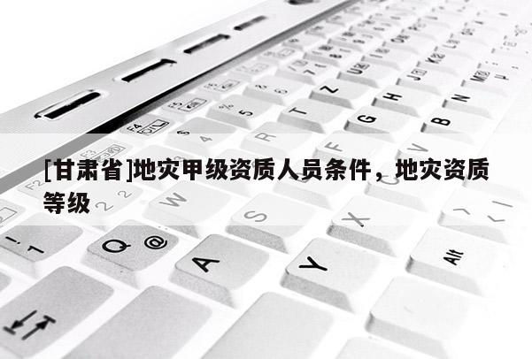 [甘肅省]地災(zāi)甲級資質(zhì)人員條件，地災(zāi)資質(zhì)等級