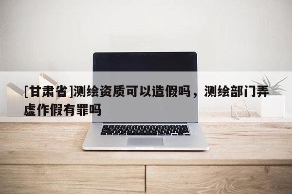 [甘肅省]測(cè)繪資質(zhì)可以造假嗎，測(cè)繪部門弄虛作假有罪嗎
