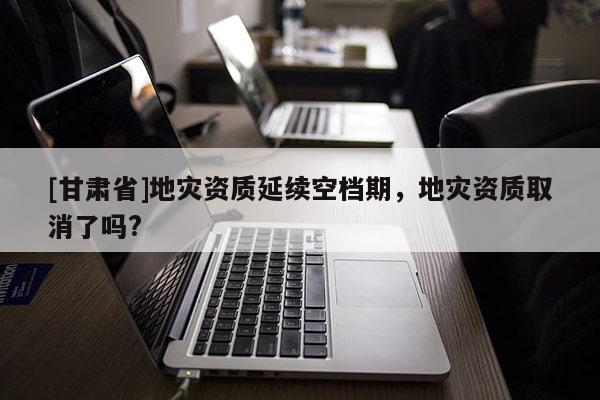 [甘肅省]地災(zāi)資質(zhì)延續(xù)空檔期，地災(zāi)資質(zhì)取消了嗎?