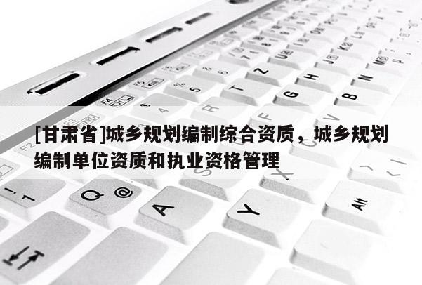 [甘肅省]城鄉(xiāng)規(guī)劃編制綜合資質(zhì)，城鄉(xiāng)規(guī)劃編制單位資質(zhì)和執(zhí)業(yè)資格管理