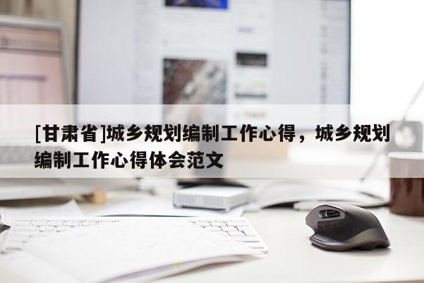 [甘肅省]城鄉(xiāng)規(guī)劃編制工作心得，城鄉(xiāng)規(guī)劃編制工作心得體會(huì)范文