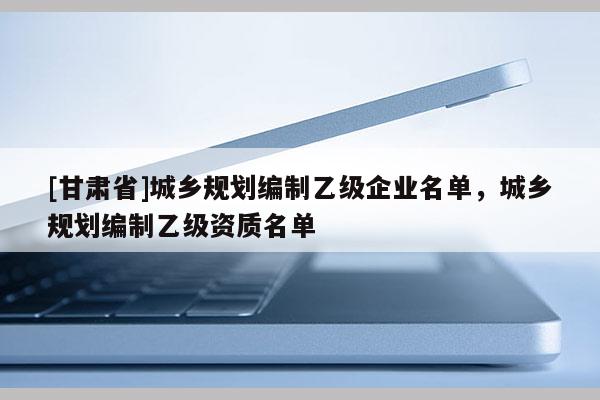 [甘肅省]城鄉(xiāng)規(guī)劃編制乙級(jí)企業(yè)名單，城鄉(xiāng)規(guī)劃編制乙級(jí)資質(zhì)名單