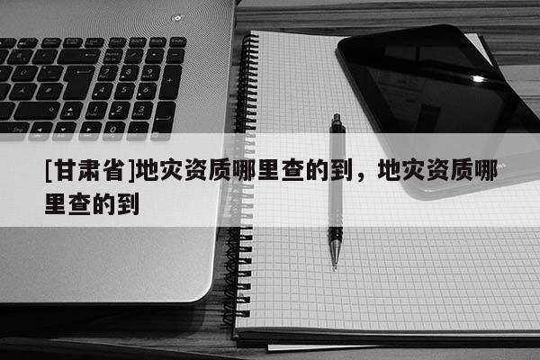 [甘肅省]地災(zāi)資質(zhì)哪里查的到，地災(zāi)資質(zhì)哪里查的到