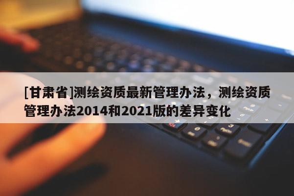 [甘肅省]測繪資質(zhì)最新管理辦法，測繪資質(zhì)管理辦法2014和2021版的差異變化