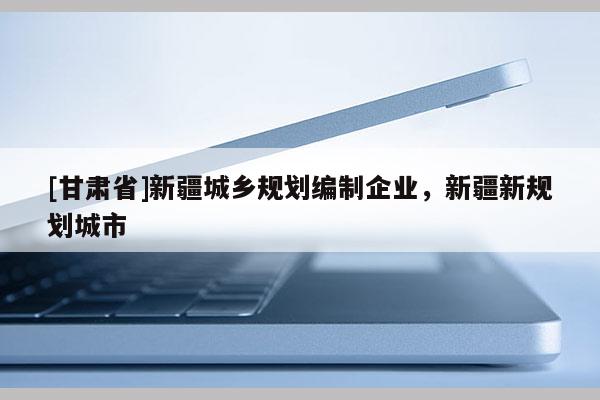 [甘肅省]新疆城鄉(xiāng)規(guī)劃編制企業(yè)，新疆新規(guī)劃城市
