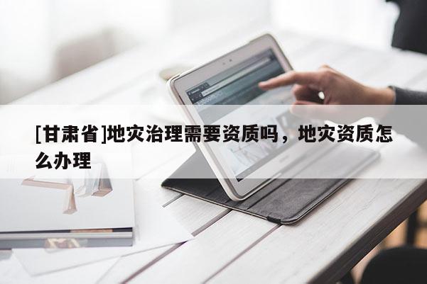 [甘肅省]地災(zāi)治理需要資質(zhì)嗎，地災(zāi)資質(zhì)怎么辦理