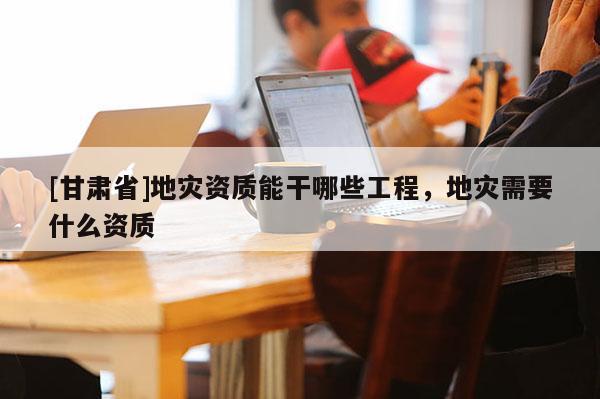 [甘肅省]地災(zāi)資質(zhì)能干哪些工程，地災(zāi)需要什么資質(zhì)