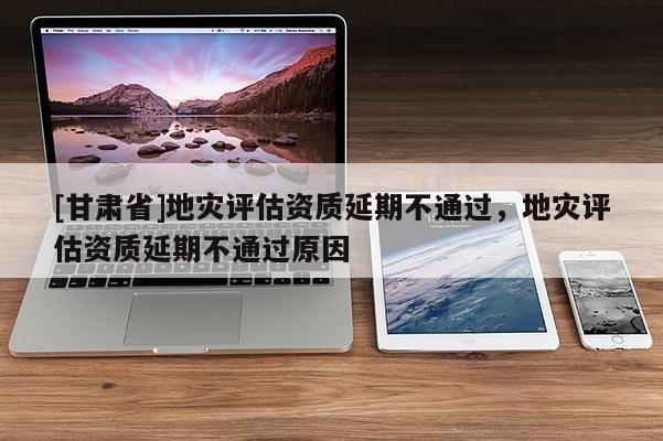 [甘肅省]地災(zāi)評估資質(zhì)延期不通過，地災(zāi)評估資質(zhì)延期不通過原因