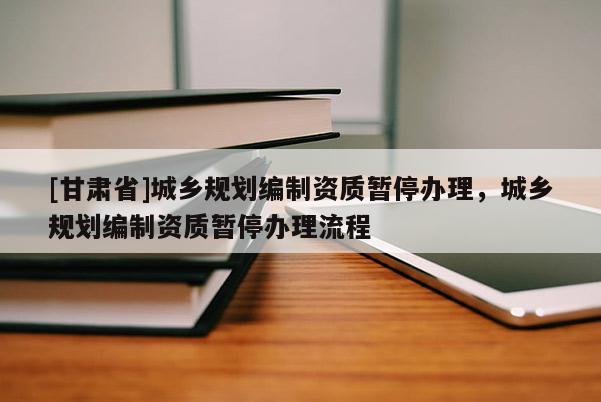 [甘肅省]城鄉(xiāng)規(guī)劃編制資質(zhì)暫停辦理，城鄉(xiāng)規(guī)劃編制資質(zhì)暫停辦理流程