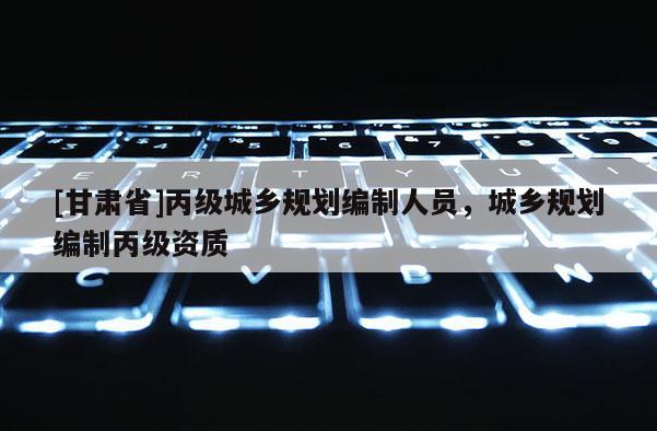 [甘肅省]丙級(jí)城鄉(xiāng)規(guī)劃編制人員，城鄉(xiāng)規(guī)劃編制丙級(jí)資質(zhì)