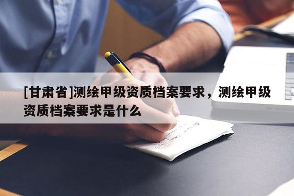 [甘肅省]測(cè)繪甲級(jí)資質(zhì)檔案要求，測(cè)繪甲級(jí)資質(zhì)檔案要求是什么