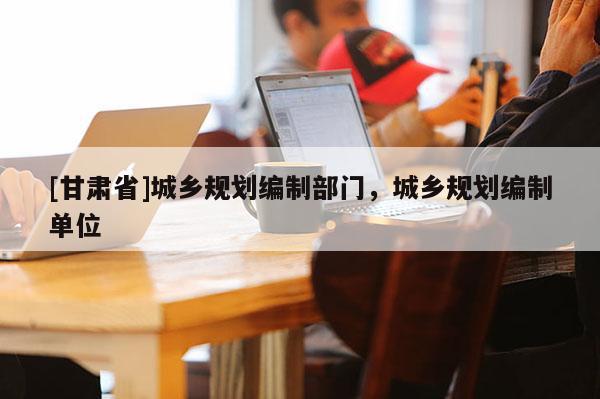 [甘肅省]城鄉(xiāng)規(guī)劃編制部門，城鄉(xiāng)規(guī)劃編制單位