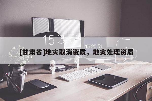 [甘肅省]地災(zāi)取消資質(zhì)，地災(zāi)處理資質(zhì)