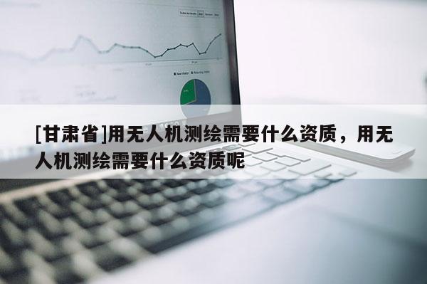 [甘肅省]用無人機測繪需要什么資質(zhì)，用無人機測繪需要什么資質(zhì)呢