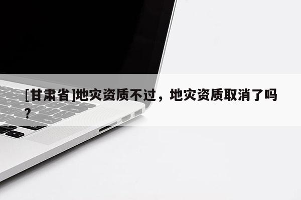 [甘肅省]地災(zāi)資質(zhì)不過，地災(zāi)資質(zhì)取消了嗎?