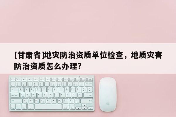 [甘肅省]地災(zāi)防治資質(zhì)單位檢查，地質(zhì)災(zāi)害防治資質(zhì)怎么辦理?