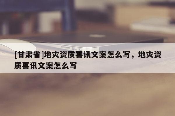 [甘肅省]地災資質喜訊文案怎么寫，地災資質喜訊文案怎么寫