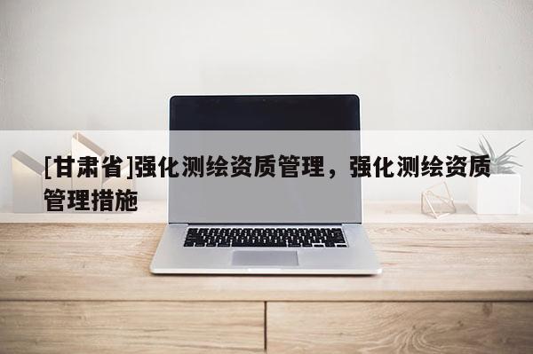 [甘肅省]強(qiáng)化測(cè)繪資質(zhì)管理，強(qiáng)化測(cè)繪資質(zhì)管理措施