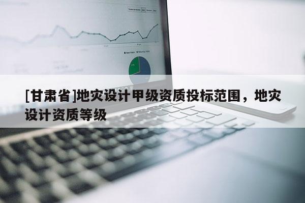 [甘肅省]地災(zāi)設(shè)計(jì)甲級資質(zhì)投標(biāo)范圍，地災(zāi)設(shè)計(jì)資質(zhì)等級
