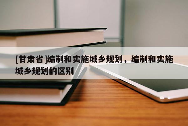 [甘肅省]編制和實(shí)施城鄉(xiāng)規(guī)劃，編制和實(shí)施城鄉(xiāng)規(guī)劃的區(qū)別