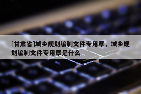 [甘肅省]城鄉(xiāng)規(guī)劃編制文件專用章，城鄉(xiāng)規(guī)劃編制文件專用章是什么