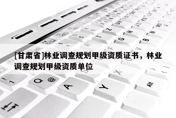 [甘肅省]林業(yè)調(diào)查規(guī)劃甲級(jí)資質(zhì)證書，林業(yè)調(diào)查規(guī)劃甲級(jí)資質(zhì)單位