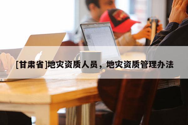 [甘肅省]地災(zāi)資質(zhì)人員，地災(zāi)資質(zhì)管理辦法