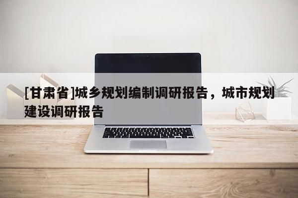[甘肅省]城鄉(xiāng)規(guī)劃編制調研報告，城市規(guī)劃建設調研報告