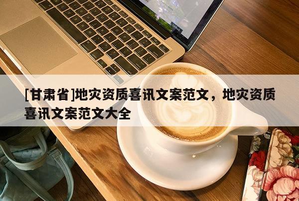 [甘肅省]地災(zāi)資質(zhì)喜訊文案范文，地災(zāi)資質(zhì)喜訊文案范文大全