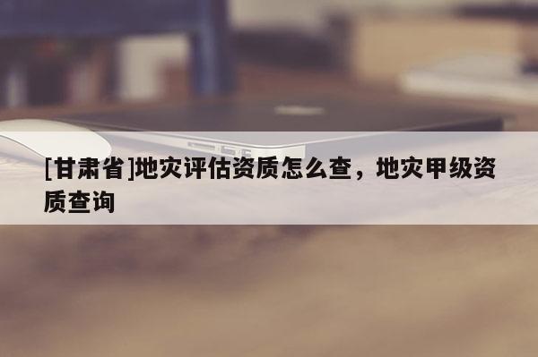 [甘肅省]地災(zāi)評(píng)估資質(zhì)怎么查，地災(zāi)甲級(jí)資質(zhì)查詢