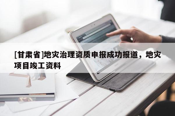 [甘肅省]地災(zāi)治理資質(zhì)申報(bào)成功報(bào)道，地災(zāi)項(xiàng)目竣工資料