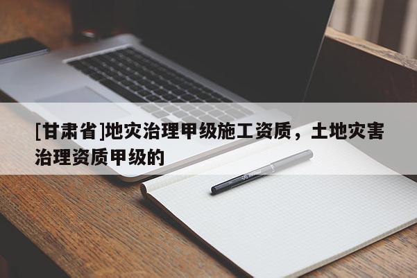 [甘肅省]地災(zāi)治理甲級(jí)施工資質(zhì)，土地災(zāi)害治理資質(zhì)甲級(jí)的