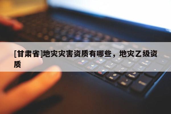 [甘肅省]地災(zāi)災(zāi)害資質(zhì)有哪些，地災(zāi)乙級(jí)資質(zhì)